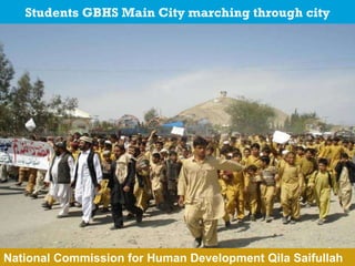 Students GBHS Main City marching through city MoU with Federal Government  signed MoU with Government of Baluchistan  signed Action Plan  approved  by Secretary Education MoU with District Government Killa Saifullah  yet to be signed Education Action Plan Killa Saifullah needs DCO approved National Commission for Human Development Qila Saifullah 