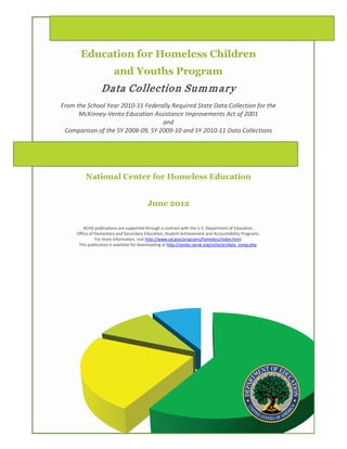 Education for Homeless Children
                        and Youths Program
                 Data Collection Sum m ar y
From the School Year 2010-11 Federally Required State Data Collection for the
      McKinney-Vento Education Assistance Improvements Act of 2001
                                   and
 Comparison of the SY 2008-09, SY 2009-10 and SY 2010-11 Data Collections




         National Center for Homeless Education


                                          June 2012

         NCHE publications are supported through a contract with the U.S. Department of Education,
     Office of Elementary and Secondary Education, Student Achievement and Accountability Programs.
               For more information, visit http://www.ed.gov/programs/homeless/index.html.
      This publication is available for downloading at http://center.serve.org/nche/pr/data_comp.php.
 