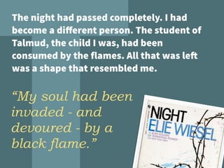 The night had passed completely. I had
become a diﬀerent person. The student of
Talmud, the child I was, had been
consumed by the flames. All that was left
was a shape that resembled me.
“My soul had been
invaded - and
devoured - by a
black flame.”
 