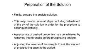 • Firstly, prepare the analyte solution.
• This may involve several steps including adjustment
of the pH of the solution in order for the precipitate to
occur quantitatively.
• A precipitate of desired properties may be achieved by
removing interferences before precipitating analyte.
• Adjusting the volume of the sample to suit the amount
of precipitating agent to be added.
Preparation of the Solution
 