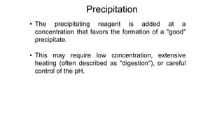 • The precipitating reagent is added at a
concentration that favors the formation of a "good"
precipitate.
• This may require low concentration, extensive
heating (often described as "digestion"), or careful
control of the pH.
Precipitation
 