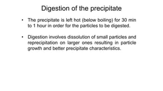 • The precipitate is left hot (below boiling) for 30 min
to 1 hour in order for the particles to be digested.
• Digestion involves dissolution of small particles and
reprecipitation on larger ones resulting in particle
growth and better precipitate characteristics.
Digestion of the precipitate
 