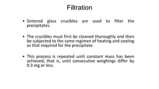 Filtration
• Sintered glass crucibles are used to filter the
precipitates.
• The crucibles must first be cleaned thoroughly and then
be subjected to the same regimen of heating and cooling
as that required for the precipitate.
• This process is repeated until constant mass has been
achieved, that is, until consecutive weighings differ by
0.3 mg or less.
 