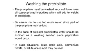 • The precipitate must be washed very well to remove
all coprecipitated impurities which will add to weight
of precipitate.
• Be careful not to use too much water since part of
the precipitate may be lost.
• In the case of colloidal precipitates water should be
avoided as a washing solution since peptization
would occur.
• In such situations dilute nitric acid, ammonium
nitrate, or dilute acetic acid may be used.
Washing the precipitate
 