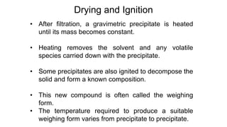 • After filtration, a gravimetric precipitate is heated
until its mass becomes constant.
• Heating removes the solvent and any volatile
species carried down with the precipitate.
• Some precipitates are also ignited to decompose the
solid and form a known composition.
• This new compound is often called the weighing
form.
• The temperature required to produce a suitable
weighing form varies from precipitate to precipitate.
Drying and Ignition
 