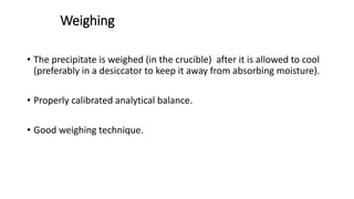Weighing
• The precipitate is weighed (in the crucible) after it is allowed to cool
(preferably in a desiccator to keep it away from absorbing moisture).
• Properly calibrated analytical balance.
• Good weighing technique.
 