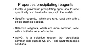• Ideally, a gravimetric precipitating agent should react
specifically or at least selectively with the analyte.
• Specific reagents, which are rare, react only with a
single chemical species.
• Selective reagents, which are more common, react
with a limited number of species.
• AgNO3 is a selective reagent that precipitates
common ions such as Cl-, Br-, I- and SCN- from acidic
solutions.
Properties precipitating reagents
 