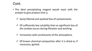 • The ideal precipitating reagent would react with the
analyte to give product that is,
 Easily filtered and washed free of contaminants.
 Of sufficiently low solubility that no significant loss of
the analyte occurs during filtration and washing.
 Unreactive with constituents of the atmosphere.
 Of known chemical composition after it is dried or, if
necessary, ignited.
Cont.
 