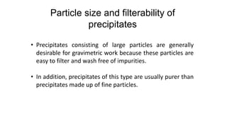 • Precipitates consisting of large particles are generally
desirable for gravimetric work because these particles are
easy to filter and wash free of impurities.
• In addition, precipitates of this type are usually purer than
precipitates made up of fine particles.
Particle size and filterability of
precipitates
 
