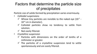 Particle size of solids formed by precipitation varies enormously.
• Colloidal suspensions
 Whose tiny particles are invisible to the naked eye (10-7 -
10-4 cm in diameter).
 Colloidal particles show no tendency to settle from
solution.
 Not easily filtered.
• Crystalline suspension
 Particles with dimensions on the order of tenths of a
millimeter or greater.
 The particles of a crystalline suspension tend to settle
spontaneously and are easily filtered.
Factors that determine the particle size
of precipitates
 