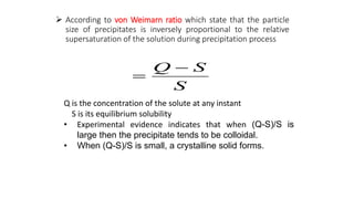  According to von Weimarn ratio which state that the particle
size of precipitates is inversely proportional to the relative
supersaturation of the solution during precipitation process
Q is the concentration of the solute at any instant
S is its equilibrium solubility
• Experimental evidence indicates that when (Q-S)/S is
large then the precipitate tends to be colloidal.
• When (Q-S)/S is small, a crystalline solid forms.
S
S
Q 

 