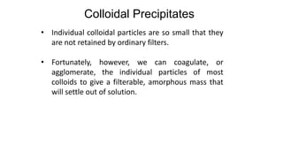• Individual colloidal particles are so small that they
are not retained by ordinary filters.
• Fortunately, however, we can coagulate, or
agglomerate, the individual particles of most
colloids to give a filterable, amorphous mass that
will settle out of solution.
Colloidal Precipitates
 