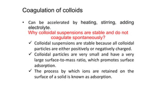 Coagulation of colloids
• Can be accelerated by heating, stirring, adding
electrolyte.
Why colloidal suspensions are stable and do not
coagulate spontaneously?
 Colloidal suspensions are stable because all colloidal
particles are either positively or negatively charged.
 Colloidal particles are very small and have a very
large surface-to-mass ratio, which promotes surface
adsorption.
 The process by which ions are retained on the
surface of a solid is known as adsorption.
 