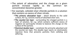 • The extent of adsorption and the charge on a given
particle increase rapidly as the common ion
concentration becomes greater.
• For example, colloidal silver chloride particle in a solution
that contains an excess of silver nitrate.
The primary adsorption layer - attach directly to the solid
surface, for e.g. consists mainly of adsorbed silver ions.
The counter–ion layer - surrounding the charged particle is a
layer of solution, for e.g. which contains sufficient excess of
negative ion (principally nitrate) to balance the charge on the
surface of the particle.
Electrical double layer – constitute the primarily adsorbed and
the counter-ion layer. This double layer exerts an electrostatic
repulsive force that prevents particles from colliding and
adhering.
 