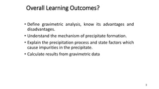 Overall Learning Outcomes?
• Define gravimetric analysis, know its advantages and
disadvantages.
• Understand the mechanism of precipitate formation.
• Explain the precipitation process and state factors which
cause impurities in the precipitate.
• Calculate results from gravimetric data
3
 