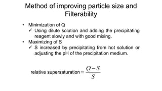 Method of improving particle size and
Filterability
• Minimization of Q
 Using dilute solution and adding the precipitating
reagent slowly and with good mixing.
• Maximizing of S
 S increased by precipitating from hot solution or
adjusting the pH of the precipitation medium.
relative supersaturation
S
S
Q 

 