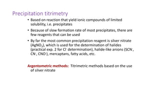 Precipitation titrimetry
• Based on reaction that yield ionic compounds of limited
solubility, i.e. precipitates
• Because of slow formation rate of most precipitates, there are
few reagents that can be used
• By far the most common precipitation reagent is silver nitrate
(AgNO3), which is used for the determination of halides
(practical exp. 2 for Cl- determination), halide-like anions (SCN-,
CN-, CNO-), mercaptans, fatty acids, etc.
Argentometric methods: Titrimetric methods based on the use
of silver nitrate
 