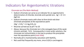 Indicators for Argentometric titrations
Chromate ion (The Mohr Method)
• Sodium chromate can serve as an indicator for an argentometric
determination of chloride, bromide and cyanide ions. Ag+ + Cl- ↔
AgCl (s)
• Sodium chromate reacts with silver to form brick-red silver
chromate precipitate at the equivalence-point
2Ag+ + CrO4
2- ↔ Ag2CrO4 (s)
• Must be carried out at pH 7 to 10
• Above, because the chromate ion is the conjugate base of the weak
chromic acid (pKa ~6.5). Consequently in more acidic solutions, the
chromate ion concentration is too low to produce the precipitate
near the equivalence point (next slide)
• Normally pH is maintained by saturation with NaHCO3
• Not used that frequently any more, since Cr(VI) is carcinogenic
 