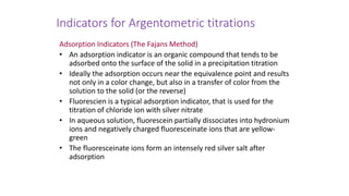Indicators for Argentometric titrations
Adsorption Indicators (The Fajans Method)
• An adsorption indicator is an organic compound that tends to be
adsorbed onto the surface of the solid in a precipitation titration
• Ideally the adsorption occurs near the equivalence point and results
not only in a color change, but also in a transfer of color from the
solution to the solid (or the reverse)
• Fluorescien is a typical adsorption indicator, that is used for the
titration of chloride ion with silver nitrate
• In aqueous solution, fluorescein partially dissociates into hydronium
ions and negatively charged fluoresceinate ions that are yellow-
green
• The fluoresceinate ions form an intensely red silver salt after
adsorption
 