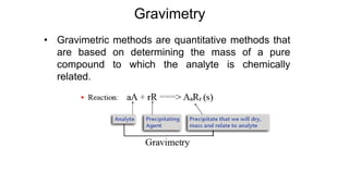 • Gravimetric methods are quantitative methods that
are based on determining the mass of a pure
compound to which the analyte is chemically
related.
Gravimetry
 