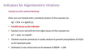 Indicators for Argentometric titrations
Iron(III) ion (The Volhard Method)
Silver ions are titrated with a standard solution of thio-cyanate ion:
Ag+ + SCN- ↔ AgSCN (s)
• Iron(III) serves as the indicator
• Solution turns red with the first slight excess of thio-cyanate ion:
Fe3+ + SCN- ↔ FeSCN2+
• Titration must be carried out in acidic solution to prevent precipitation of Fe(III)
as the hydrated oxide
• [Indicator] is not critical and can be between 0.002M – 1.6M
 