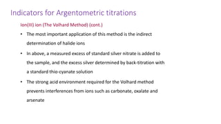 Indicators for Argentometric titrations
Ion(III) ion (The Volhard Method) (cont.)
• The most important application of this method is the indirect
determination of halide ions
• In above, a measured excess of standard silver nitrate is added to
the sample, and the excess silver determined by back-titration with
a standard thio-cyanate solution
• The strong acid environment required for the Volhard method
prevents interferences from ions such as carbonate, oxalate and
arsenate
 