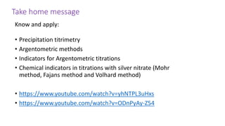 Take home message
Know and apply:
• Precipitation titrimetry
• Argentometric methods
• Indicators for Argentometric titrations
• Chemical indicators in titrations with silver nitrate (Mohr
method, Fajans method and Volhard method)
• https://www.youtube.com/watch?v=yhNTPL3uHxs
• https://www.youtube.com/watch?v=ODnPyAy-Z54
 