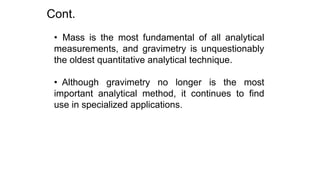 • Mass is the most fundamental of all analytical
measurements, and gravimetry is unquestionably
the oldest quantitative analytical technique.
• Although gravimetry no longer is the most
important analytical method, it continues to find
use in specialized applications.
Cont.
 