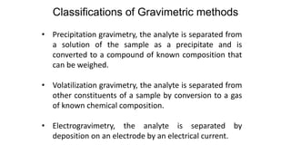 • Precipitation gravimetry, the analyte is separated from
a solution of the sample as a precipitate and is
converted to a compound of known composition that
can be weighed.
• Volatilization gravimetry, the analyte is separated from
other constituents of a sample by conversion to a gas
of known chemical composition.
• Electrogravimetry, the analyte is separated by
deposition on an electrode by an electrical current.
Classifications of Gravimetric methods
 
