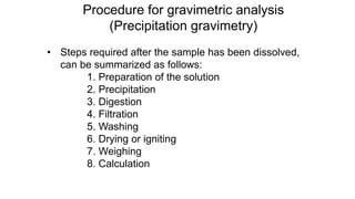 Procedure for gravimetric analysis
(Precipitation gravimetry)
• Steps required after the sample has been dissolved,
can be summarized as follows:
1. Preparation of the solution
2. Precipitation
3. Digestion
4. Filtration
5. Washing
6. Drying or igniting
7. Weighing
8. Calculation
 