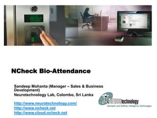 NCheck Bio-Attendance
Sandeep Mohanta (Manager – Sales & Business
Development)
Neurotechnology Lab, Colombo, Sri Lanka
http://www.neurotechnology.com/
http://www.ncheck.net
http://www.cloud.ncheck.net
 