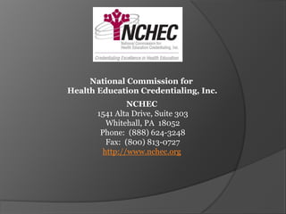 National Commission for
Health Education Credentialing, Inc.
                NCHEC
       1541 Alta Drive, Suite 303
          Whitehall, PA 18052
        Phone: (888) 624-3248
          Fax: (800) 813-0727
         http://www.nchec.org
 