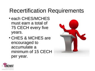 Recertification Requirements
• each CHES/MCHES
must earn a total of
75 CECH every five
years.
• CHES & MCHES are
encouraged to
accumulate a
minimum of 15 CECH
per year.
 