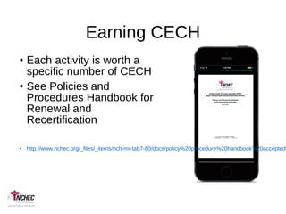 Earning CECH
• Each activity is worth a
specific number of CECH
• See Policies and
Procedures Handbook for
Renewal and
Recertification
• http://www.nchec.org/_files/_items/nch-mr-tab7-80/docs/policy%20procedure%20handbook%20accepted%
 