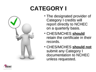 CATEGORY I
• The designated provider of
Category I credits will
report directly to NCHEC
on a quarterly basis.
• CHES/MCHES should
retain the certificate in their
records.
• CHES/MCHES should not
submit any Category I
documentation to NCHEC
unless requested.
 
