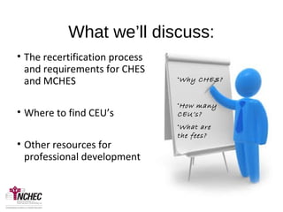 What we’ll discuss:
• The recertification process
and requirements for CHES
and MCHES
• Where to find CEU’s
• Other resources for
professional development
•Why CHES?
•How many
CEU’s?
•What are
the fees?
 