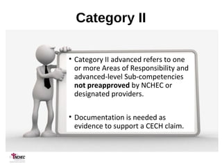 Category II
• Category II advanced refers to one
or more Areas of Responsibility and
advanced-level Sub-competencies
not preapproved by NCHEC or
designated providers.
• Documentation is needed as
evidence to support a CECH claim.
 
