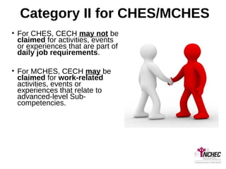Category II for CHES/MCHES
• For CHES, CECH may not be
claimed for activities, events
or experiences that are part of
daily job requirements.
• For MCHES, CECH may be
claimed for work-related
activities, events or
experiences that relate to
advanced-level Sub-
competencies.
 