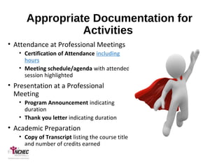 Appropriate Documentation for
Activities
• Attendance at Professional Meetings
• Certification of Attendance including
hours
• Meeting schedule/agenda with attended
session highlighted
• Presentation at a Professional
Meeting
• Program Announcement indicating
duration
• Thank you letter indicating duration
• Academic Preparation
• Copy of Transcript listing the course title
and number of credits earned
 