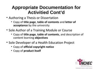 Appropriate Documentation for
Activitied Cont’d
• Authoring a Thesis or Dissertation
• Copy of title page, table of contents and letter of
acceptance by the university
• Sole Author of a Training Module or Course
• Copy of title page, table of contents, and description of
content learning objectives
• Sole Developer of a Health Education Project
• Copy of official copyright notice
• Copy of product itself
 