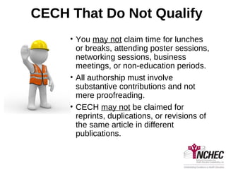 CECH That Do Not Qualify
• You may not claim time for lunches
or breaks, attending poster sessions,
networking sessions, business
meetings, or non-education periods.
• All authorship must involve
substantive contributions and not
mere proofreading.
• CECH may not be claimed for
reprints, duplications, or revisions of
the same article in different
publications.
 