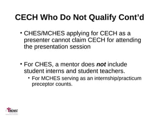 CECH Who Do Not Qualify Cont’d
• CHES/MCHES applying for CECH as a
presenter cannot claim CECH for attending
the presentation session
• For CHES, a mentor does not include
student interns and student teachers.
• For MCHES serving as an internship/practicum
preceptor counts.
 