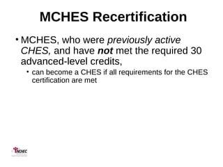 MCHES Recertification
• MCHES, who were previously active
CHES, and have not met the required 30
advanced-level credits,
• can become a CHES if all requirements for the CHES
certification are met
 