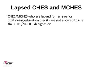 Lapsed CHES and MCHES
• CHES/MCHES who are lapsed for renewal or
continuing education credits are not allowed to use
the CHES/MCHES designation
 