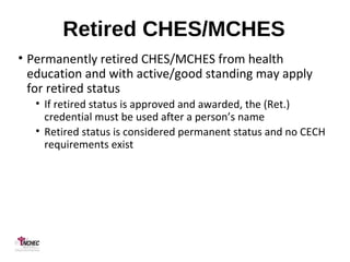 Retired CHES/MCHES
• Permanently retired CHES/MCHES from health
education and with active/good standing may apply
for retired status
• If retired status is approved and awarded, the (Ret.)
credential must be used after a person’s name
• Retired status is considered permanent status and no CECH
requirements exist
 