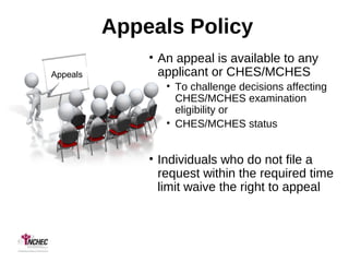 Appeals Policy
• An appeal is available to any
applicant or CHES/MCHES
• To challenge decisions affecting
CHES/MCHES examination
eligibility or
• CHES/MCHES status
• Individuals who do not file a
request within the required time
limit waive the right to appeal
Appeals
 