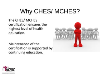 Why CHES/ MCHES?
The CHES/ MCHES
certification ensures the
highest level of health
education.
Maintenance of the
certification is supported by
continuing education.
•Why CHES?
•How many
CEU’s?
•What are
the fees?
 
