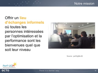 10
Notre mission
Source : perfUgMa #2
Offrir un lieu
d’échanges informels
où toutes les
personnes intéressées
par l’optimisation et la
performance sont les
bienvenues quel que
soit leur niveau
 