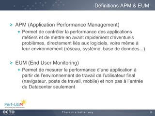 15
APM (Application Performance Management)
Permet de contrôler la performance des applications
métiers et de mettre en avant rapidement d'éventuels
problèmes, directement liés aux logiciels, voire même à
leur environnement (réseau, système, base de données...)
EUM (End User Monitoring)
Permet de mesurer la performance d’une application à
partir de l’environnement de travail de l’utilisateur final
(navigateur, poste de travail, mobile) et non pas à l’entrée
du Datacenter seulement
Définitions APM & EUM
 