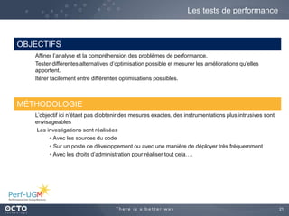 21
Les tests de performance
OBJECTIFS
Affiner l’analyse et la compréhension des problèmes de performance.
Tester différentes alternatives d’optimisation possible et mesurer les améliorations qu’elles
apportent.
Itérer facilement entre différentes optimisations possibles.
MÉTHODOLOGIE
L’objectif ici n’étant pas d’obtenir des mesures exactes, des instrumentations plus intrusives sont
envisageables
Les investigations sont réalisées
• Avec les sources du code
• Sur un poste de développement ou avec une manière de déployer très fréquemment
• Avec les droits d’administration pour réaliser tout cela….
 